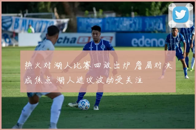 热火对湖人比赛回放出炉 詹眉对决成焦点 湖人进攻波动受关注