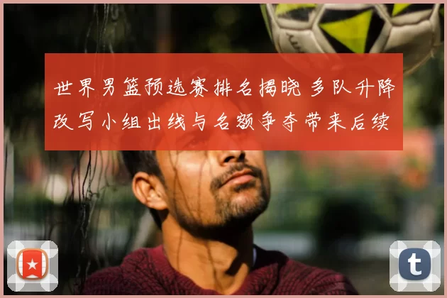 世界男篮预选赛排名揭晓 多队升降改写小组出线与名额争夺带来后续看点