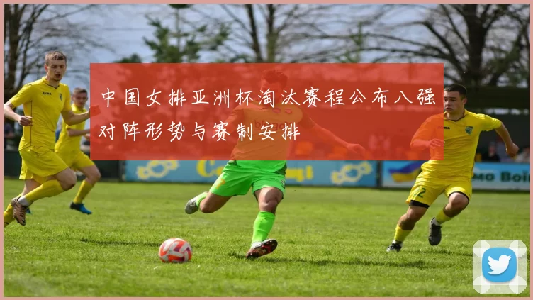 中国女排亚洲杯淘汰赛程公布八强对阵形势与赛制安排
