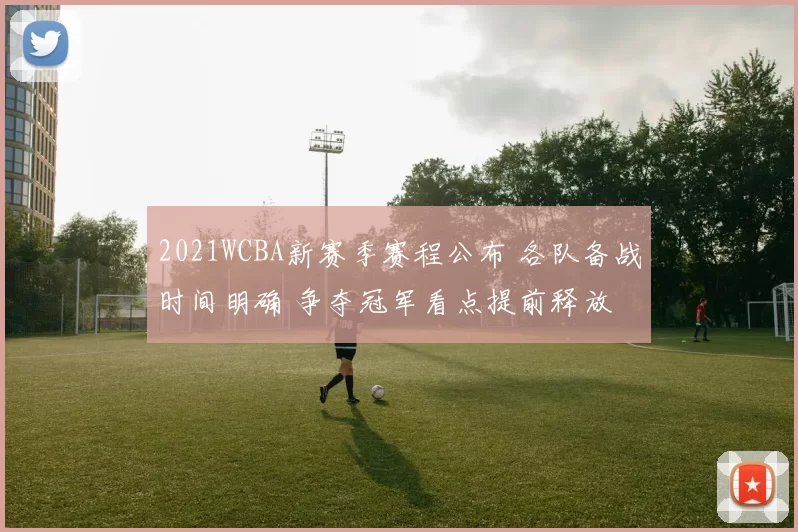 2021WCBA新赛季赛程公布 各队备战时间明确 争夺冠军看点提前释放