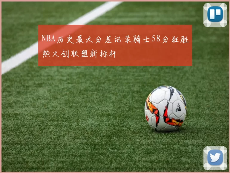 NBA历史最大分差记录骑士58分狂胜热火创联盟新标杆