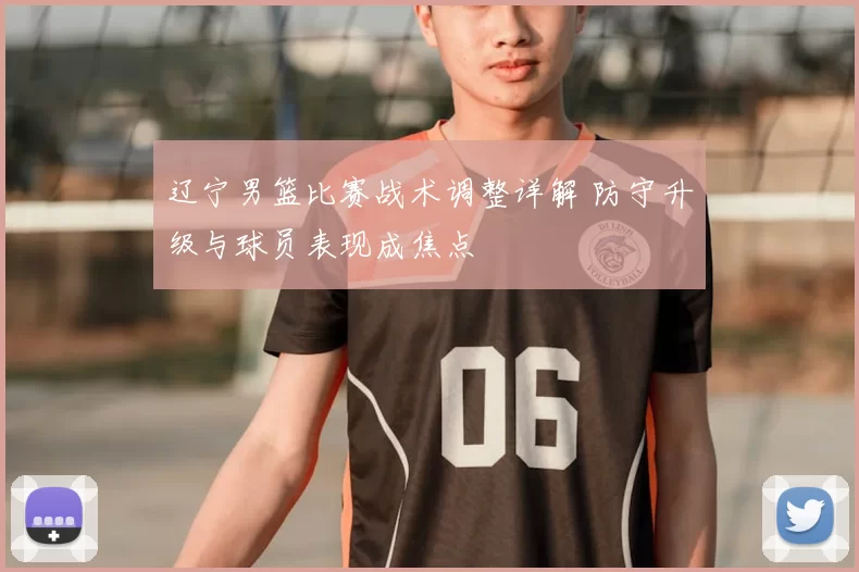 辽宁男篮比赛战术调整详解 防守升级与球员表现成焦点