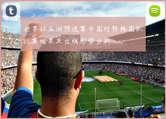 世界杯亚洲预选赛中国对阵韩国队比赛结果及出线形势分析