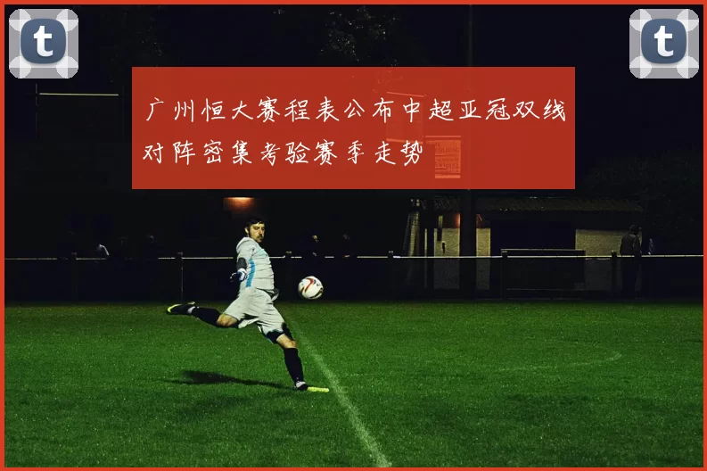 广州恒大赛程表公布中超亚冠双线对阵密集考验赛季走势