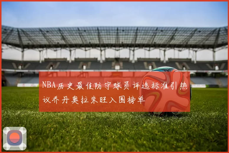 NBA历史最佳防守球员评选标准引热议乔丹奥拉朱旺入围榜单