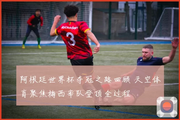 阿根廷世界杯夺冠之路回顾 天空体育聚焦梅西率队登顶全过程