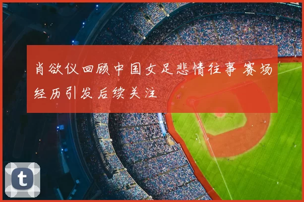 肖欲仪回顾中国女足悲情往事 赛场经历引发后续关注