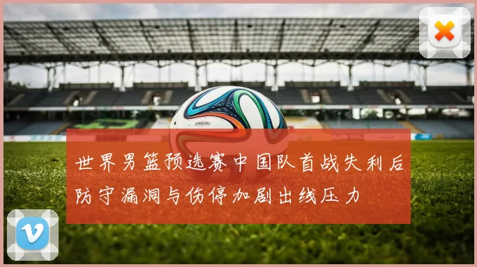 世界男篮预选赛中国队首战失利后防守漏洞与伤停加剧出线压力
