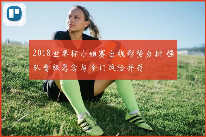 2018世界杯小组赛出线形势分析 强队晋级悬念与冷门风险并存