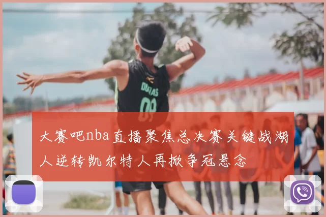 大赛吧nba直播聚焦总决赛关键战湖人逆转凯尔特人再掀争冠悬念