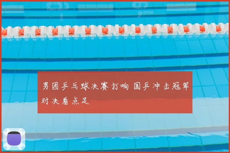 男团乒乓球决赛打响 国乒冲击冠军对决看点足