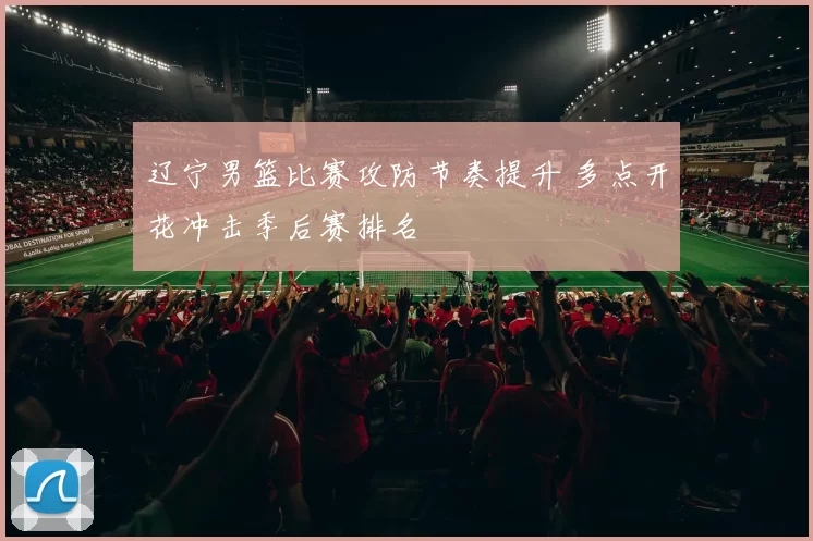 辽宁男篮比赛攻防节奏提升 多点开花冲击季后赛排名