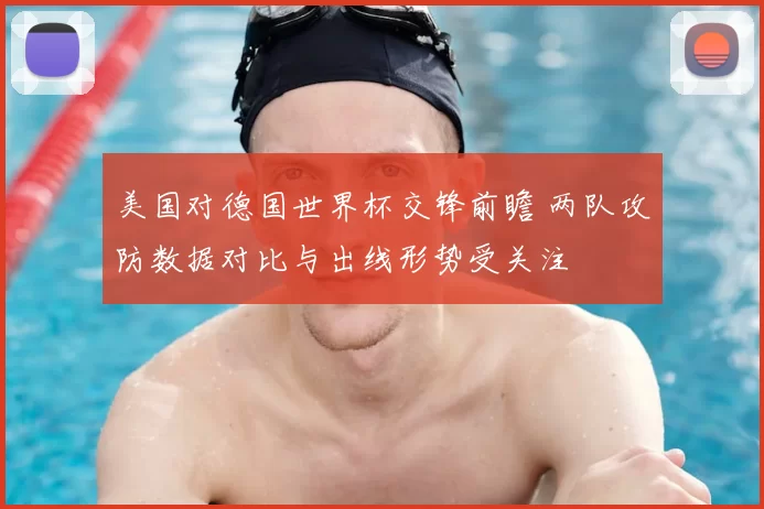 美国对德国世界杯交锋前瞻 两队攻防数据对比与出线形势受关注