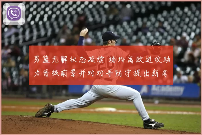 男篮无解状态延续 场均高效进攻助力晋级前景并对对手防守提出新考验