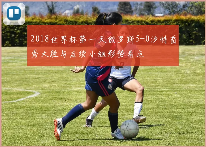 2018世界杯第一天俄罗斯5-0沙特首秀大胜与后续小组形势看点