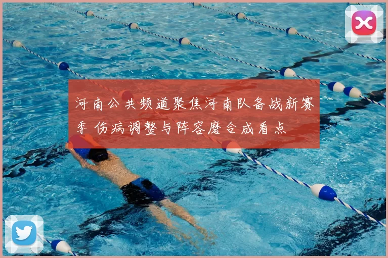 河南公共频道聚焦河南队备战新赛季 伤病调整与阵容磨合成看点