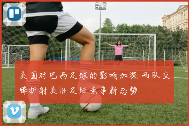 美国对巴西足球的影响加深 两队交锋折射美洲足坛竞争新态势