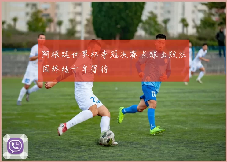 阿根廷世界杯夺冠决赛点球击败法国终结十年等待