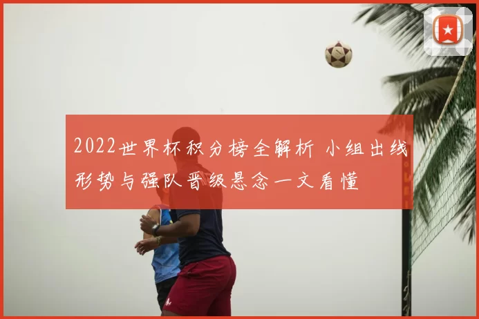 2022世界杯积分榜全解析 小组出线形势与强队晋级悬念一文看懂