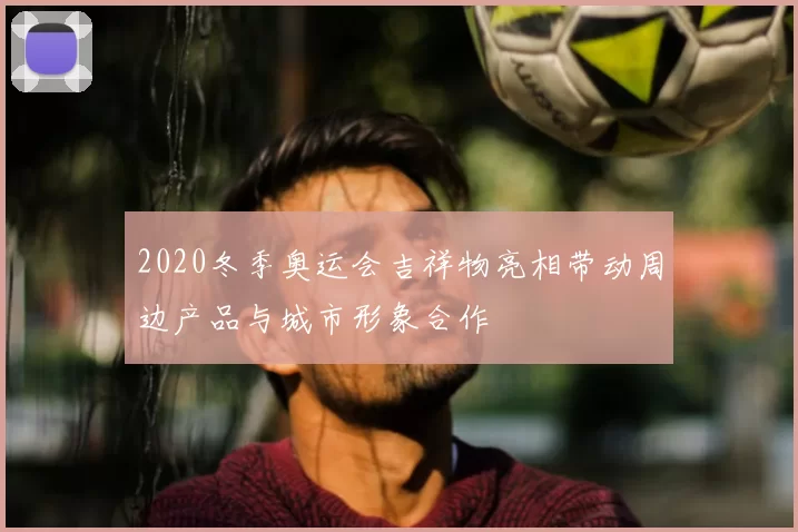 2020冬季奥运会吉祥物亮相带动周边产品与城市形象合作