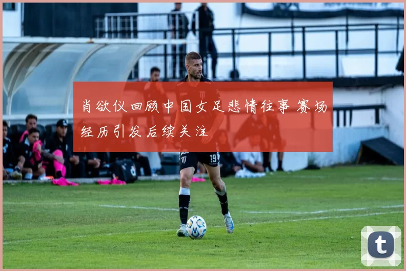 肖欲仪回顾中国女足悲情往事 赛场经历引发后续关注