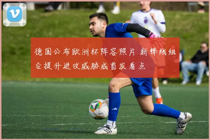 德国公布欧洲杯阵容照片 新锋线组合提升进攻威胁成首发看点