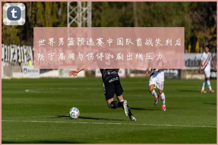 世界男篮预选赛中国队首战失利后防守漏洞与伤停加剧出线压力