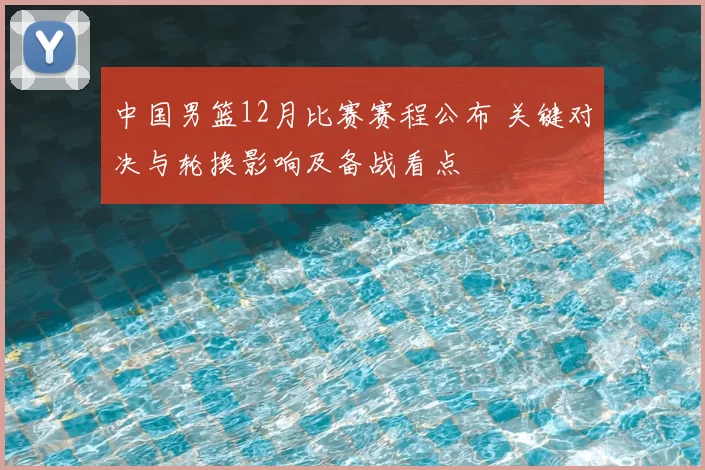 中国男篮12月比赛赛程公布 关键对决与轮换影响及备战看点