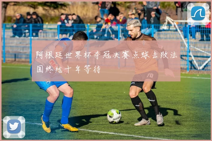 阿根廷世界杯夺冠决赛点球击败法国终结十年等待