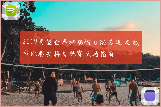 2019男篮世界杯场馆分配落定 各城市比赛安排与观赛交通指南