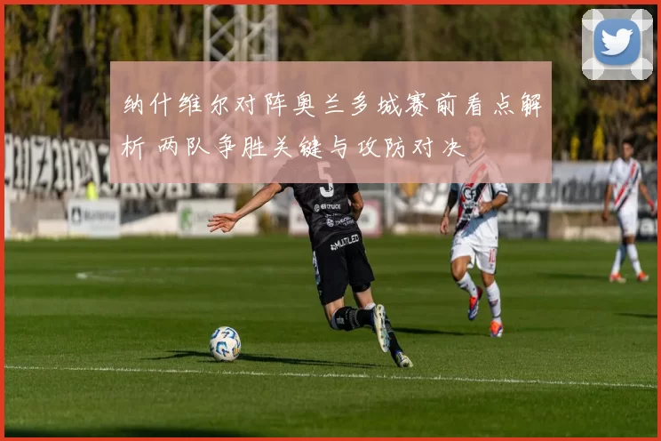 纳什维尔对阵奥兰多城赛前看点解析 两队争胜关键与攻防对决