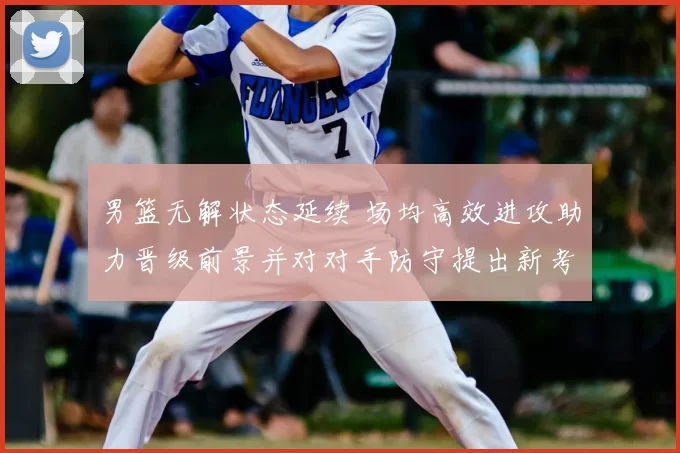 男篮无解状态延续 场均高效进攻助力晋级前景并对对手防守提出新考验