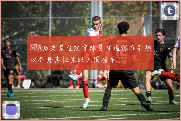 NBA历史最佳防守球员评选标准引热议乔丹奥拉朱旺入围榜单