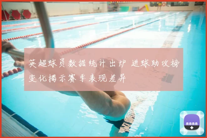 英超球员数据统计出炉 进球助攻榜变化揭示赛季表现差异