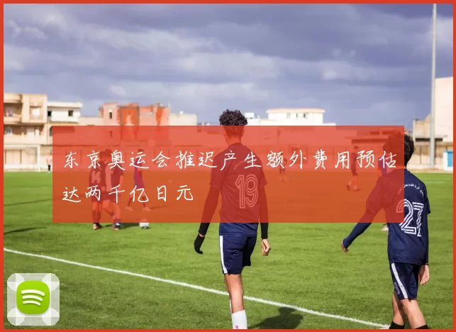 东京奥运会推迟产生额外费用预估达两千亿日元
