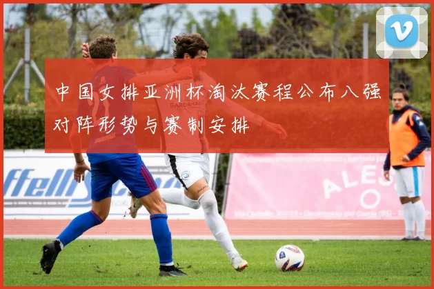 中国女排亚洲杯淘汰赛程公布八强对阵形势与赛制安排