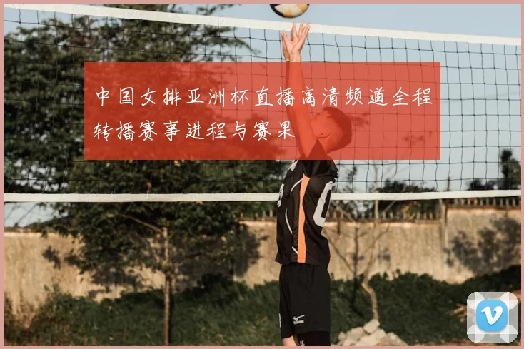 中国女排亚洲杯直播高清频道全程转播赛事进程与赛果