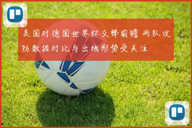 美国对德国世界杯交锋前瞻 两队攻防数据对比与出线形势受关注