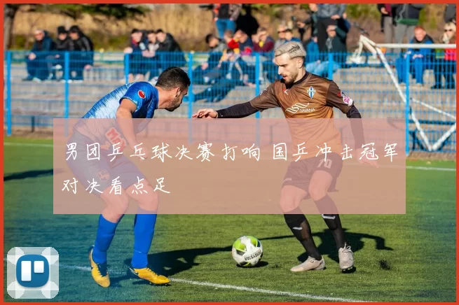 男团乒乓球决赛打响 国乒冲击冠军对决看点足