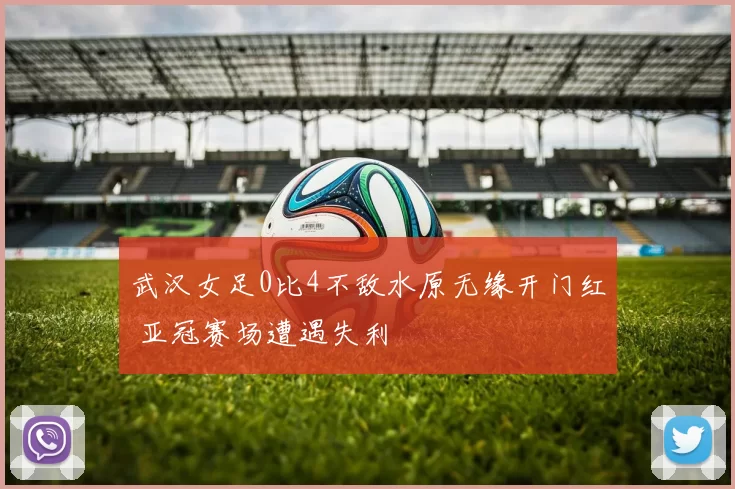 武汉女足0比4不敌水原无缘开门红 亚冠赛场遭遇失利