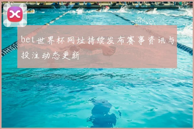 bet世界杯网址持续发布赛事资讯与投注动态更新