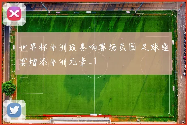 世界杯非洲鼓奏响赛场氛围 足球盛宴增添非洲元素_1